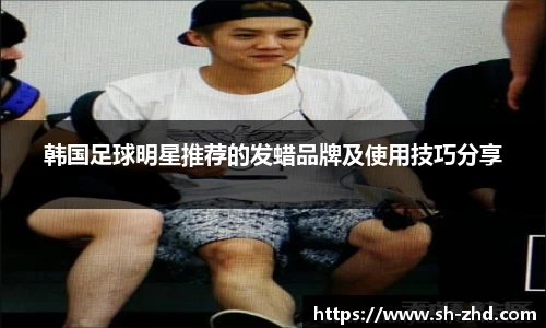 韩国足球明星推荐的发蜡品牌及使用技巧分享